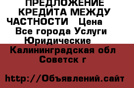 ПРЕДЛОЖЕНИЕ КРЕДИТА МЕЖДУ ЧАСТНОСТИ › Цена ­ 0 - Все города Услуги » Юридические   . Калининградская обл.,Советск г.